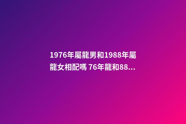 1976年屬龍男和1988年屬龍女相配嗎 76年龍和88年龍和財嗎，76年龍男和88年龍女相配嗎-第1張-觀點-玄機派